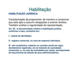 Habilitação
HABILITAÇÃO JURÍDICA:

Caracterização da proponente, de maneira a comprovar
que está apta a assumir obrigações e exercer direitos.
Também analisa a regularidade da representação.
Art. 28. A documentação relativa à habilitação jurídica,
conforme o caso, consistirá em:

I - cédula de identidade;

II - registro comercial, no caso de empresa individual;

III - ato constitutivo, estatuto ou contrato social em vigor,
devidamente registrado, em se tratando de sociedades
comerciais, e, no caso de sociedades por ações, acompanhado
de documentos de eleição de seus administradores;
 