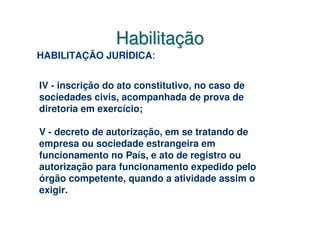 Habilitação
HABILITAÇÃO JURÍDICA:


IV - inscrição do ato constitutivo, no caso de
sociedades civis, acompanhada de prova de
diretoria em exercício;

V - decreto de autorização, em se tratando de
empresa ou sociedade estrangeira em
funcionamento no País, e ato de registro ou
autorização para funcionamento expedido pelo
órgão competente, quando a atividade assim o
exigir.
 
