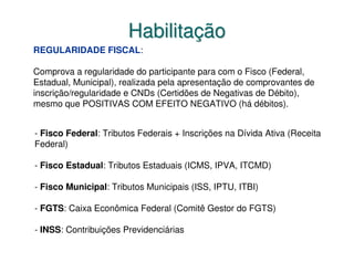 Habilitação
REGULARIDADE FISCAL:

Comprova a regularidade do participante para com o Fisco (Federal,
Estadual, Municipal), realizada pela apresentação de comprovantes de
inscrição/regularidade e CNDs (Certidões de Negativas de Débito),
mesmo que POSITIVAS COM EFEITO NEGATIVO (há débitos).


- Fisco Federal: Tributos Federais + Inscrições na Dívida Ativa (Receita
Federal)

- Fisco Estadual: Tributos Estaduais (ICMS, IPVA, ITCMD)

- Fisco Municipal: Tributos Municipais (ISS, IPTU, ITBI)

- FGTS: Caixa Econômica Federal (Comitê Gestor do FGTS)

- INSS: Contribuições Previdenciárias
 
