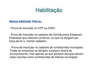 Habilitação
REGULARIDADE FISCAL:

- Prova de Inscrição no CPF ou CNPJ

- Prova de Inscrição no cadastro de Contribuintes Estaduais:
Empresas que realizam comércio, ou que se obrigam por
força de lei a manter cadastro.

- Prova de inscrição no cadastro de contribuintes municipais:
Todas as empresas se obrigam a possuir alvará de
funcionamento, mas apenas as que prestam serviços devem
estar inscritas como contribuintes de tributos municipais.
 