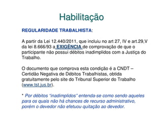 Habilitação
REGULARIDADE TRABALHISTA:

A partir da Lei 12.440/2011, que incluiu no art 27, IV e art.29,V
da lei 8.666/93 a EXIGÊNCIA de comprovação de que o
participante não possui débitos inadimplidos com a Justiça do
Trabalho.

O documento que comprova esta condição é a CNDT –
Certidão Negativa de Débitos Trabalhistas, obtida
gratuitamente pelo site do Tribunal Superior do Trabalho
(www.tst.jus.br).

* Por débitos “inadimplidos” entenda-se como sendo aqueles
para os quais não há chances de recurso administrativo,
porém o devedor não efetuou quitação ao devedor.
 