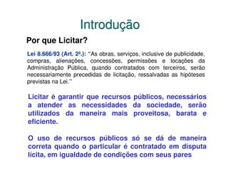 Introdução
Por que Licitar?
Lei 8.666/93 (Art. 2º.): “As obras, serviços, inclusive de publicidade,
compras, alienações, concessões, permissões e locações da
Administração Pública, quando contratados com terceiros, serão
necessariamente precedidas de licitação, ressalvadas as hipóteses
previstas na Lei.”

Licitar é garantir que recursos públicos, necessários
a atender as necessidades da sociedade, serão
utilizados da maneira mais proveitosa, barata e
eficiente.

O uso de recursos públicos só se dá de maneira
correta quando o particular é contratado em disputa
lícita, em igualdade de condições com seus pares
 