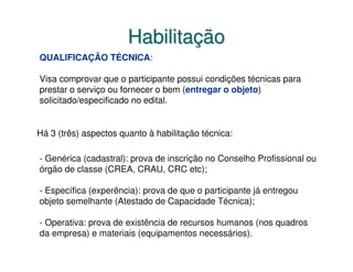 Habilitação
QUALIFICAÇÃO TÉCNICA:

Visa comprovar que o participante possui condições técnicas para
prestar o serviço ou fornecer o bem (entregar o objeto)
solicitado/especificado no edital.


Há 3 (três) aspectos quanto à habilitação técnica:

- Genérica (cadastral): prova de inscrição no Conselho Profissional ou
órgão de classe (CREA, CRAU, CRC etc);

- Específica (experência): prova de que o participante já entregou
objeto semelhante (Atestado de Capacidade Técnica);

- Operativa: prova de existência de recursos humanos (nos quadros
da empresa) e materiais (equipamentos necessários).
 