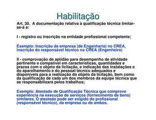 Habilitação
Art. 30. A documentação relativa à qualificação técnica limitar-
se-á a:

I - registro ou inscrição na entidade profissional competente;

Exemplo: Inscrição da empresa (de Engenharia) no CREA,
inscrição do responsável técnico no CREA (Engenheiro)

II - comprovação de aptidão para desempenho de atividade
pertinente e compatível em características, quantidades e
prazos com o objeto da licitação, e indicação das instalações e
do aparelhamento e do pessoal técnico adequados e
disponíveis para a realização do objeto da licitação, bem como
da qualificação de cada um dos membros da equipe técnica que
se responsabilizará pelos trabalhos;

Exemplo: Atestado de Qualificação Técnica que comprove
experiência na execução de serviços (fornecimento de bens)
similares. O atestado pode ser exigido do profissional
(responsável técnico), da empresa ou de ambos.
 
