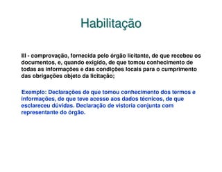 Habilitação

III - comprovação, fornecida pelo órgão licitante, de que recebeu os
documentos, e, quando exigido, de que tomou conhecimento de
todas as informações e das condições locais para o cumprimento
das obrigações objeto da licitação;

Exemplo: Declarações de que tomou conhecimento dos termos e
informações, de que teve acesso aos dados técnicos, de que
esclareceu dúvidas. Declaração de vistoria conjunta com
representante do órgão.
 