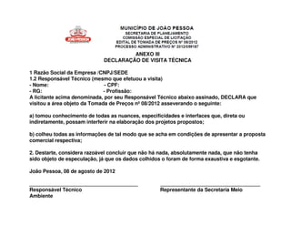 ANEXO III
                             DECLARAÇÃO DE VISITA TÉCNICA

1 Razão Social da Empresa /CNPJ/SEDE
1.2 Responsável Técnico (mesmo que efetuou a visita)
- Nome:                        - CPF:
- RG:                         - Profissão:
A licitante acima denominada, por seu Responsável Técnico abaixo assinado, DECLARA que
visitou a área objeto da Tomada de Preços nº 08/2012 asseverando o seguinte:

a) tomou conhecimento de todas as nuances, especificidades e interfaces que, direta ou
indiretamente, possam interferir na elaboração dos projetos propostos;

b) colheu todas as informações de tal modo que se acha em condições de apresentar a proposta
comercial respectiva;

2. Destarte, considera razoável concluir que não há nada, absolutamente nada, que não tenha
sido objeto de especulação, já que os dados colhidos o foram de forma exaustiva e esgotante.

João Pessoa, 08 de agosto de 2012

______________________________________              ___________________________________
Responsável Técnico                                 Representante da Secretaria Meio
Ambiente
 