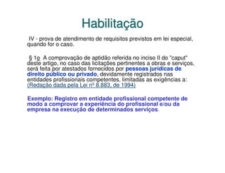 Habilitação
 IV - prova de atendimento de requisitos previstos em lei especial,
quando for o caso.

 § 1o A comprovação de aptidão referida no inciso II do "caput"
deste artigo, no caso das licitações pertinentes a obras e serviços,
será feita por atestados fornecidos por pessoas jurídicas de
direito público ou privado, devidamente registrados nas
entidades profissionais competentes, limitadas as exigências a:
(Redação dada pela Lei nº 8.883, de 1994)

Exemplo: Registro em entidade profissional competente de
modo a comprovar a experiência do profissional e/ou da
empresa na execução de determinados serviços.
 
