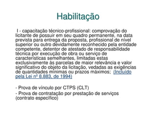 Habilitação
 I - capacitação técnico-profissional: comprovação do
licitante de possuir em seu quadro permanente, na data
prevista para entrega da proposta, profissional de nível
superior ou outro devidamente reconhecido pela entidade
competente, detentor de atestado de responsabilidade
técnica por execução de obra ou serviço de
características semelhantes, limitadas estas
exclusivamente às parcelas de maior relevância e valor
significativo do objeto da licitação, vedadas as exigências
de quantidades mínimas ou prazos máximos; (Incluído
pela Lei nº 8.883, de 1994)

- Prova de vínculo por CTPS (CLT)
- Prova de contratação por prestação de serviços
(contrato específico)
 