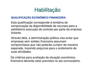 Habilitação
QUALIFICAÇÃO ECONÔMICO FINANCEIRA:
Esta qualificação corresponde à tentativa de
comprovação da disponibilidade de recursos para a
satisfatória execução do contrato por parte da empresa
licitante.
Através dela, a administração pública visa evitar que
empresas sem solidez financeira assumam
compromissos que não poderão cumprir da maneira
esperada, trazendo prejuízos para o andamento de
suas atividades.

Os critérios para avaliação da situação econômico-
financeira deverão estar previstos no ato convocatório.
 