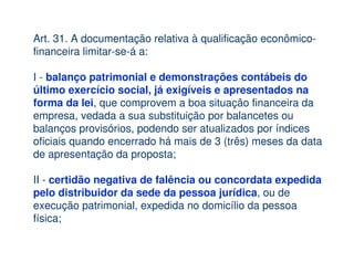 Art. 31. A documentação relativa à qualificação econômico-
financeira limitar-se-á a:

I - balanço patrimonial e demonstrações contábeis do
último exercício social, já exigíveis e apresentados na
forma da lei, que comprovem a boa situação financeira da
empresa, vedada a sua substituição por balancetes ou
balanços provisórios, podendo ser atualizados por índices
oficiais quando encerrado há mais de 3 (três) meses da data
de apresentação da proposta;

II - certidão negativa de falência ou concordata expedida
pelo distribuidor da sede da pessoa jurídica, ou de
execução patrimonial, expedida no domicílio da pessoa
física;
 