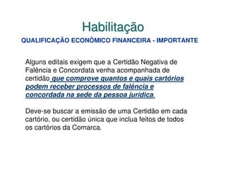 Habilitação
QUALIFICAÇÃO ECONÔMICO FINANCEIRA - IMPORTANTE


 Alguns editais exigem que a Certidão Negativa de
 Falência e Concordata venha acompanhada de
 certidão que comprove quantos e quais cartórios
 podem receber processos de falência e
 concordada na sede da pessoa jurídica.

 Deve-se buscar a emissão de uma Certidão em cada
 cartório, ou certidão única que inclua feitos de todos
 os cartórios da Comarca.
 