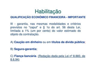 Habilitação
QUALIFICAÇÃO ECONÔMICO FINANCEIRA - IMPORTANTE

III - garantia, nas mesmas modalidades e critérios
previstos no "caput" e § 1o do art. 56 desta Lei,
limitada a 1% (um por cento) do valor estimado do
objeto da contratação.

A) Caução em dinheiro ou em títulos da dívida pública;

B) Seguro-garantia;

C) Fiança bancária. (Redação dada pela Lei nº 8.883, de
8.6.94)
 
