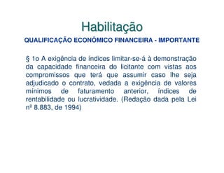 Habilitação
QUALIFICAÇÃO ECONÔMICO FINANCEIRA - IMPORTANTE

§ 1o A exigência de índices limitar-se-á à demonstração
da capacidade financeira do licitante com vistas aos
compromissos que terá que assumir caso lhe seja
adjudicado o contrato, vedada a exigência de valores
mínimos de faturamento anterior, índices de
rentabilidade ou lucratividade. (Redação dada pela Lei
nº 8.883, de 1994)
 