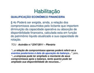 Habilitação
QUALIFICAÇÃO ECONÔMICO FINANCEIRA

§ 4o Poderá ser exigida, ainda, a relação dos
compromissos assumidos pelo licitante que importem
diminuição da capacidade operativa ou absorção de
disponibilidade financeira, calculada esta em função
do patrimônio líquido atualizado e sua capacidade de
rotação.
TCU - Acórdão n.º 2247/2011 – Plenário

“...a relação de compromissos apenas poderá referir-se a
eventos posteriores à data de apuração do balanço...”, pois,
“...a empresa pode ter ampliado o montante de seus
compromissos após o balanço, tanto quanto pode ter
ampliado sua disponibilidade de recursos...”
 