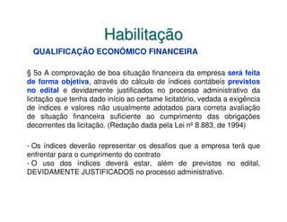 Habilitação
 QUALIFICAÇÃO ECONÔMICO FINANCEIRA

§ 5o A comprovação de boa situação financeira da empresa será feita
de forma objetiva, através do cálculo de índices contábeis previstos
no edital e devidamente justificados no processo administrativo da
licitação que tenha dado início ao certame licitatório, vedada a exigência
de índices e valores não usualmente adotados para correta avaliação
de situação financeira suficiente ao cumprimento das obrigações
decorrentes da licitação. (Redação dada pela Lei nº 8.883, de 1994)

- Os índices deverão representar os desafios que a empresa terá que
enfrentar para o cumprimento do contrato
- O uso dos índices deverá estar, além de previstos no edital,
DEVIDAMENTE JUSTIFICADOS no processo administrativo.
 