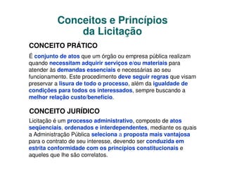 Conceitos e Princípios
              da Licitação
CONCEITO PRÁTICO
É conjunto de atos que um órgão ou empresa pública realizam
quando necessitam adquirir serviços e/ou materiais para
atender às demandas essenciais e necessárias ao seu
funcionamento. Este procedimento deve seguir regras que visam
preservar a lisura de todo o processo, além da igualdade de
condições para todos os interessados, sempre buscando a
melhor relação custo/benefício.

CONCEITO JURÍDICO
Licitação é um processo administrativo, composto de atos
seqüenciais, ordenados e interdependentes, mediante os quais
a Administração Pública seleciona a proposta mais vantajosa
para o contrato de seu interesse, devendo ser conduzida em
estrita conformidade com os princípios constitucionais e
aqueles que lhe são correlatos.
 