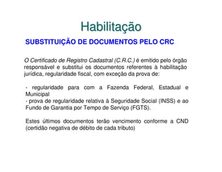 Habilitação
SUBSTITUIÇÃO DE DOCUMENTOS PELO CRC

O Certificado de Registro Cadastral (C.R.C.) é emitido pelo órgão
responsável e substitui os documentos referentes à habilitação
jurídica, regularidade fiscal, com exceção da prova de:

- regularidade para com a Fazenda Federal, Estadual e
Municipal
- prova de regularidade relativa à Seguridade Social (INSS) e ao
Fundo de Garantia por Tempo de Serviço (FGTS).

Estes últimos documentos terão vencimento conforme a CND
(certidão negativa de débito de cada tributo)
 