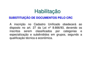 Habilitação
SUBSTITUIÇÃO DE DOCUMENTOS PELO CRC

A inscrição no Cadastro Unificado obedecerá ao
disposto no art. 27 da Lei nº 8.666/93, devendo os
inscritos serem classificados por categorias e
especialização e subdivididos em grupos, segundo a
qualificação técnica e econômica.
 