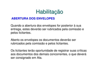 Habilitação
ABERTURA DOS ENVELOPES

Quando a abertura dos envelopes for posterior à sua
entrega, estes deverão ser rubricados pela comissão e
pelos licitantes.

Aberto os envelopes os documentos deverão ser
rubricados pela comissão e pelos licitantes.

Os licitantes terão oportunidade de registrar suas críticas
aos documentos dos demais concorrentes, o que deverá
ser consignado em Ata.
 