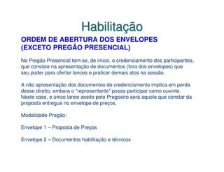 Habilitação
ORDEM DE ABERTURA DOS ENVELOPES
(EXCETO PREGÃO PRESENCIAL)
No Pregão Presencial tem-se, de início, o credenciamento dos participantes,
que consiste na apresentação de documentos (fora dos envelopes) que
seu poder para ofertar lances e praticar demais atos na sessão.

A não apresentação dos documentos de credenciamento implica em perda
desse direito, embora o “representante” possa participar como ouvinte.
Neste caso, o único lance aceito pelo Pregoeiro será aquele que constar da
proposta entregue no envelope de preços.

Modalidade Pregão:

Envelope 1 – Proposta de Preços

Envelope 2 – Documentos habilitação e técnicos
 