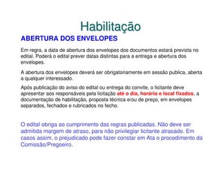 Habilitação
ABERTURA DOS ENVELOPES
Em regra, a data de abertura dos envelopes dos documentos estará prevista no
edital. Poderá o edital prever datas distintas para a entrega e abertura dos
envelopes.

A abertura dos envelopes deverá ser obrigatoriamente em sessão publica, aberta
a qualquer interessado.
Após publicação do aviso do edital ou entrega do convite, o licitante deve
apresentar aos responsáveis pela licitação até o dia, horário e local fixados, a
documentação de habilitação, proposta técnica e/ou de preço, em envelopes
separados, fechados e rubricados no fecho.


O edital obriga ao cumprimento das regras publicadas. Não deve ser
admitida margem de atraso, para não privilegiar licitante atrasado. Em
casos assim, o prejudicado pode fazer constar em Ata o procedimento da
Comissão/Pregoeiro.
 