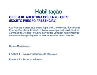 Habilitação
ORDEM DE ABERTURA DOS ENVELOPES
(EXCETO PREGÃO PRESENCIAL)

Aos licitantes interessados em participar de Concorrências, Tomadas de
Preço ou Convites, é facultado o direito de entregar o(s) envelope(s) na
Comissão de Licitação (inclusive através dos Correios), não se fazendo
necessária a sua participação na sessão (reunião) de sua abertura.



Demais Modalidades:


Envelope 1 – Documentos habilitação e técnicos

Envelope 2 – Proposta de Preços
 
