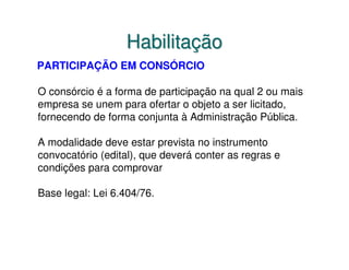 Habilitação
PARTICIPAÇÃO EM CONSÓRCIO

O consórcio é a forma de participação na qual 2 ou mais
empresa se unem para ofertar o objeto a ser licitado,
fornecendo de forma conjunta à Administração Pública.

A modalidade deve estar prevista no instrumento
convocatório (edital), que deverá conter as regras e
condições para comprovar

Base legal: Lei 6.404/76.
 