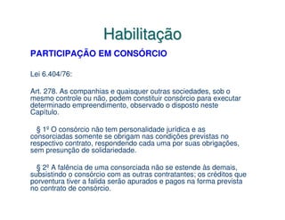 Habilitação
PARTICIPAÇÃO EM CONSÓRCIO

Lei 6.404/76:

Art. 278. As companhias e quaisquer outras sociedades, sob o
mesmo controle ou não, podem constituir consórcio para executar
determinado empreendimento, observado o disposto neste
Capítulo.

  § 1º O consórcio não tem personalidade jurídica e as
consorciadas somente se obrigam nas condições previstas no
respectivo contrato, respondendo cada uma por suas obrigações,
sem presunção de solidariedade.

  § 2º A falência de uma consorciada não se estende às demais,
subsistindo o consórcio com as outras contratantes; os créditos que
porventura tiver a falida serão apurados e pagos na forma prevista
no contrato de consórcio.
 