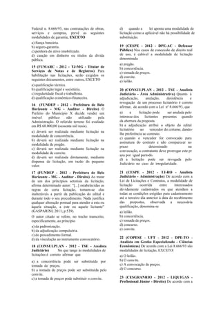 Federal n. 8.666/93, nas contratações de obras,
serviços e compras, prevê as seguintes
modalidades de garantia, EXCETO
a) fiança bancária.
b) seguro-garantia.
c) penhora do ativo imobilizado.
d) caução em dinheiro ou títulos da dívida
pública.
15 (FUMARC - 2012 - TJ-MG - Titular de
Serviços de Notas e de Registros) Para
habilitação nas licitações, serão exigidos os
seguintes documentos, entre outros, EXCETO
a) qualificação técnica.
b) qualificação legal e societária.
c) regularidade fiscal e trabalhista.
d) qualificação econômico-financeira.
16 (FUNDEP - 2012 - Prefeitura de Belo
Horizonte - MG - Auditor - Direito) O
Prefeito do Município X decide vender um
imóvel público não utilizado pela
Administração. O referido terreno foi avaliado
em R$ 60.000,00 (sessenta mil reais).
a) deverá ser realizada mediante licitação na
modalidade de concorrência.
b) deverá ser realizada mediante licitação na
modalidade de pregão.
c) deverá ser realizada mediante licitação na
modalidade de convite.
d) deverá ser realizada diretamente, mediante
dispensa de licitação, em razão do pequeno
valor.
17 (FUNDEP - 2012 - Prefeitura de Belo
Horizonte - MG - Auditor - Direito) Ao tratar
de um dos princípios setoriais da licitação,
afirma determinado autor: “[...] estabelecidas as
regras de certa licitação, tornam-se elas
inalteráveis a partir da publicação do edital e
durante todo o seu procedimento. Nada justifica
qualquer alteração pontual para atender a esta ou
àquela situação, a este ou aquele licitante”
(GASPARINI, 2011, p.539).
O autor citado se refere, no trecho transcrito,
especificamente, ao princípio
a) da padronização.
b) da adjudicação compulsória.
c) do procedimento formal.
d) da vinculação ao instrumento convocatório.
18 (CONSULPLAN - 2012 - TSE - Analista
Judiciário) No que tange às modalidades de
licitações é correto afirmar que
a) a concorrência pode ser substituída por
tomada de preços.
b) a tomada de preços pode ser substituída pelo
convite.
c) a tomada de preços pode substituir o convite.
d) quando a lei aponta uma modalidade de
licitação como a aplicável não há possibilidade de
substituição.
19 (CESPE - 2012 - DPE-AC - Defensor
Público) Nos casos de concessão de direito real
de uso, é cabível a modalidade de licitação
denominada
a) pregão.
b) concorrência.
c) tomada de preços.
d) convite.
e) leilão.
20 (CONSULPLAN - 2012 - TSE - Analista
Judiciário - Área Administrativa) Quanto à
adjudicação, anulação, desistência e
revogação de um processo licitatório é correto
afirmar, de acordo com a Lei nº 8.666/93, que
a) a licitação pode ser anulada pelo
interesse dos licitantes presentes quando
da abertura da proposta.
b) a adjudicação atribui o objeto do edital
licitatório ao vencedor do certame, dando-
lhe preferência ao contrato.
c) quando o vencedor for convocado para
assinatura do contrato e não comparecer no
prazo determinado na
convocação, a contratante deve prorrogar este pr
azo por igual período.
d) a licitação pode ser revogada pelo
Judiciário no caso de irregularidade.
21 (CESPE - 2012 - TJ-RO - Analista
Judiciário - Administração) De acordo com a
Lei de Licitações e Contratos, a modalidade de
licitação ocorrida entre interessados
devidamente cadastrados ou que atendam a
todas as condições exigidas para cadastramento
até o terceiro dia anterior à data do recebimento
das propostas, observada a necessária
qualificação, denomina-se
a) leilão.
b) concorrência.
c) tomada de preços.
d) concurso.
e) convite.
22 (COPESE - UFT - 2012 - DPE-TO -
Analista em Gestão Especializado - Ciências
Econômicas) De acordo com a Lei 8.666/93 são
modalidades de licitação, EXCETO:
a) O leilão.
b) O convite.
c) A convocação de preços.
d) O concurso.
23 (CESGRANRIO - 2012 - LIQUIGAS -
Profissional Júnior - Direito) De acordo com a
 