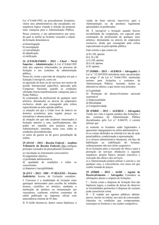 Lei no
8.666/1993, no procedimento licitatório,
vários atos administrativos são encadeados em
sequência lógica visando à seleção da proposta
mais vantajosa para a Administração Pública.
Nesse contexto, o ato administrativo por meio
do qual se atribui ao licitante vencedor o objeto
da licitação denomina-se
a) homologação
b) encampação
c) convalidação
d) adjudicação
e) ratificação
24 (CESGRANRIO - 2012 - Chesf - Nível
Superior - Administração) A Lei no
8.666/1993
trata dos aspectos relacionados ao processo de
licitação e aos contratos da administração
pública.
Nessa lei, existe a previsão de situações em que a
licitação é inexigível, como em
a) aquisição de bens ou de serviços nos termos de
acordo internacional específico, aprovado pelo
Congresso Nacional, quando as condições
ofertadas forem manifestamente vantajosas para o
Poder Público.
b) contratação de profissional de qualquer setor
artístico, diretamente ou através de empresário
exclusivo, desde que consagrado pela crítica
especializada ou pela opinião pública.
c) situação em que a União tiver de intervir no
domínio econômico para regular preços ou
normalizar o abastecimento.
d) situação em que não acudirem interessados à
licitação anterior e esta, justificadamente, não
puder ser repetida sem prejuízo para a
Administração, mantidas, nesse caso, todas as
condições preestabelecidas.
e) casos de guerra ou de grave perturbação da
ordem.
25 (ESAF - 2012 - Receita Federal - Analista
Tributário da Receita Federal) Não configura
princípio norteador do procedimento licitatório
a) vinculação ao instrumento convocatório.
b) julgamento objetivo.
c) probidade administrativa.
d) igualdade de condições a todos os
concorrentes.
e) dispensa e inexigibilidade.
26 (FCC - 2012 - TRF - 5ª REGIÃO - Técnico
Judiciário) Acerca de Licitação considere:
I. Concurso é a modalidade de licitação entre
quaisquer interessados para escolha de trabalho
técnico, científico ou artístico, mediante a
instituição de prêmios ou remuneração aos
vencedores, conforme critérios constantes de
edital publicado na imprensa oficial com
antecedência mínima de 45 dias.
II. O leilão destina-se, dentre outras hipóteses, à
venda de bens móveis inservíveis para a
Administração ou de produtos legalmente
apreendidos ou penhorados.
III. É inexigível a licitação quando houver
inviabilidade de competição, em especial para
contratação de profissional de qualquer setor
artístico, diretamente ou através de empresário
exclusivo, desde que consagrado pela crítica
especializada ou pela opinião pública.
Está correto o que consta em
a) II e III, apenas.
b) I, II e III.
c) I e III, apenas.
d) I e II, apenas.
e) II, apenas.
27 (FDRH – 2013 – AGERGS – Advogado) A
Lei n.º 12.349/2010 introduziu mais um princípio
ao artigo 3º da Lei n.º 8.666/1993, instituindo
normas para licitações e contratos da
Administração Pública. Assinale, dentre as
alternativas abaixo, a que inclui esse princípio.
a) Legalidade
b) Promoção do desenvolvimento nacional
sustentável
c) Impessoalidade
d) Moralidade
e) Competitividade
28 (FDRH – 2013 – AGERGS – Advogado)
Tendo em vista o regime jurídico das licitações e
dos contratos da Administração Pública
disciplinados pela Lei n.º 8.666/93, é correto
afirmar que
a) somente os licitantes estão legitimados a
apresentar impugnações na esfera administrativa.
b) os crimes definidos na referida Lei são de ação
penal pública, condicionada a representação.
c) o recurso administrativo interposto, em face da
habilitação ou inabilitação do licitante,
ordinariamente não tem efeito suspensivo.
d) as licitações para a execução de obras e para a
prestação de serviços obedecem à seguinte
sequência: projeto básico, projeto executivo e
execução das obras e dos serviços.
e) a Administração poderá utilizar o convite e, em
qualquer caso, a concorrência, nos casos em que
couber tomada de preços.
29 (FDRH – 2012 – AGDI – Agente de
Desenvolvimento – Advogado) Considere as
afirmações abaixo a respeito de licitações.
I – Assim como a dispensa de licitação fora das
hipóteses legais, a conduta de deixar de observar
as formalidades pertinentes à dispensa do certame
pode caracterizar crime.
II – É vedado aos agentes públicos admitir,
prever, incluir ou tolerar, nos atos de convocação,
cláusulas ou condições que comprometam,
restrinjam ou frustrem o seu caráter competitivo.
 