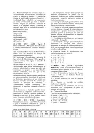 III – Para a habilitação nas licitações, exigir-se-á
dos interessados, exclusivamente, documentação
relativa à habilitação jurídica, à qualificação
técnica, à qualificação econômico-financeira, à
regularidade fiscal e trabalhista e ao cumprimento
da norma constitucional que veda o trabalho
noturno, perigoso ou insalubre a menores de
dezoito e de qualquer trabalho a menores de
dezesseis anos, salvo na condição de aprendiz, a
partir de quatorze anos.
Quais estão corretas?
a) Apenas a I.
b) Apenas a II.
c) Apenas a I e a III.
d) Apenas a II e a III.
e) A I, a II e a III.
30 (FDRH – 2012 – AGDI – Agente de
Desenvolvimento – Advogado) Sobre licitações
e contratos administrativos, assinale a alternativa
correta.
a) A alienação de bens imóveis da Administração
Pública deve ser precedida de licitação em
qualquer de suas modalidades.
b) É dispensada a licitação para a alienação de
bens móveis da Administração Pública quando se
tratar de permuta entre órgãos ou entidades da
Administração.
c) Nos termos do art. 65 da Lei n.º 8.666/93, a
Administração pode alterar unilateralmente os
contratos administrativos, desde que não haja
modificação no projeto e nas especificações
técnicas contratadas, caso em que se faz
necessária nova licitação.
d) Salvo no caso em que necessária a modificação
do valor contratual em decorrência de acréscimo
ou diminuição quantitativa de seu objeto, em
havendo alteração unilateral do contrato que
aumente os encargos do contratado, a
Administração deverá restabelecer, por
aditamento, o equilíbrio econômico-financeiro
inicial.
e) é dispensável a licitação quando houver
inviabilidade de competição, sendo necessária a
justificação da situação, mediante processo de
dispensa em que deve se fazer presente, dentre
outros elementos, a justificativa do preço.
31 (FDRH – 2011 – DAER – Especialista
Rodoviário) Conforme a Lei nº 8.666/93, assinale
V para as afirmativas verdadeiras e F para as
falsas sobre a inexigibilidade de licitação
( ) É inexigível a licitação para aquisição de
materiais, equipamentos ou gêneros que só
possam ser fornecidos por produtor, empresa ou
representante comercial exclusivo, vedada a
preferência de marca.
( ) É inexigível a licitação quando a União tiver
que intervir no domínio econômico para regular
preços ou normalizar o abastecimento.
( ) É inexigível a licitação para a contratação de
serviços técnicos, a exemplo de estudos técnicos,
planejamentos e projetos básicos ou executivos;
pareceres, perícias e avaliações em geral, de
natureza singular, com profissionais ou empresas
de notória especialização.
( ) É vedada a inexigibilidade para serviçoes de
publicidade e divulgação.
( ) É inexigível a licitação para contratação de
profissional de qualquer setor artístico,
diretamente ou por meio de empresário exclusivo,
desde que consagrado pela crítica especializada
ou pela opinião pública.
A sequência correta de preenchimento dos
parênteses, de cima para baixo, é
a) V – V – V – V – V
b) V – F – V – V – V
c) V – F – F – V – F
d) F – V – V – F – F
e) F – F – F – F – V
32 (FDRH – 2011 – DAER – Especialista
Rodoviário) Dentre a documentação relativa à
habilitação jurídica prevista na Lei nº 8.666/93,
considere a abaixo citada.
I – Prova de inscrição no Cadastro das Pessoas
Física – CPF ou no Cadastro Geral de
Contribuinte – CGC.
II – Registro comercial no caso de empresa
individual.
III – Registro ou inscrição na entidade
profissional competente.
IV – Inscrição do ato constitutivo, no caso de
sociedades civis, acompanhada de prova de
diretoria em exercício.
V – Cédula de identidade.
Quais são exigidas para a referida habilitação?
a) Apenas a I, a II e a IV.
b) Apenas a II, a III e a IV.
c) Apenas a I, a III e a IV.
d) Apenas a II, a IV e a V.
e) Apenas a I, a III e a V.
RESPOSTAS MÚLTIPLA ESCOLHA
1-D 2-E 3-A 4-E 5-B 6-E 7-B 8-D 9-E 10-B 11-D 12-C 13-D
14-C 15-B 16-A 17-D 18-C 19-B 20-B 21-C 22-C 23-D 24-B 25-E 26-B
27-B 28-D 29-E 30-B 31-B 32-D
 
