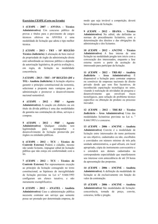 Exercícios CESPE (Certo ou Errado)
1 (CESPE - 2007 - ANVISA - Técnico
Administrativo) Um concurso público de
provas e títulos para o provimento de cargos
técnicos efetivos na ANVISA é uma
modalidade de licitação que adota o tipo melhor
técnica.
2 (CESPE - 2013 - TRT - 10ª REGIÃO
Técnico Judiciário) A alienação de bem imóvel
de propriedade de órgão da administração direta
está subordinada ao interesse público e depende
de autorização legislativa, de prévia avaliação e,
em regra, de licitação na modalidade
concorrência.
3 (CESPE - 2013 - TRT - 10ª REGIÃO (DF e
TO) - Analista Judiciário) A licitação objetiva
garantir o princípio constitucional da isonomia,
selecionar a proposta mais vantajosa para a
administração e promover o desenvolvimento
nacional sustentável.
4 (CESPE - 2012 - PRF - Agente
Administrativo) A caução em dinheiro ou em
título da dívida pública é uma das modalidades
de garantia nas contratações de obras, serviços e
compras.
5 (CESPE - 2012 - PRF - Agente
Administrativo) Qualquer cidadão tem
legitimidade para acompanhar o
desenvolvimento de licitação promovida por
órgãos ou entidades públicas.
6 (CESPE - 2012 - TCU - Técnico de
Controle Externo) Poderá o cidadão, mesmo
não sendo licitante, impugnar edital de licitação
pública que não esteja em conformidade com a
lei.
7 (CESPE - 2012 - TCU - Técnico de
Controle Externo) Por representarem exceção
ao princípio da licitação consagrado no texto
constitucional, as hipóteses de inexigibilidade
de licitação previstas na Lei n.º 8.666/1993
configuram um elenco taxativo, e não
meramente exemplificativo.
8 (CESPE - 2012 - ANATEL - Analista
Administrativo) Caso a administração pública
necessite contratar um serviço que somente
possa ser prestado por determinada empresa, de
modo que seja inviável a competição, deverá
haver dispensa de licitação.
9 (CESPE - 2012 - IBAMA - Técnico
Administrativo) No edital, são definidas as
normas do procedimento licitatório, com a
determinação dos direitos e das obrigações da
administração e dos licitantes.
10 (CESPE - 2012 - ANCINE - Técnico
Administrativo) A fase interna de uma
licitação na modalidade pregão tem início com a
convocação dos interessados, enquanto a fase
externa ocorre a partir da aceitação do
interessado para participar da licitação.
11 (CESPE - 2012 - TRE-RJ - Analista
Judiciário - Área Administrativa) É
dispensável a licitação para contratar empresa
ou consórcio de empresas nacionais de direito
privado desde que sem fins lucrativos, de
reconhecida capacitação tecnológica no setor,
visando à realização de atividades de pesquisa e
desenvolvimento que envolvam riscos
tecnológicos, para solução de problema técnico
específico ou obtenção de produto ou processo
inovador.
12 (CESPE - 2012 - TRE-RJ - Técnico
Judiciário - Área Administrativa) Uma das
modalidades licitatórias previstas na Lei n. o
8.666/1993 é o concurso.
13 (CESPE - 2006 - ANCINE - Analista
Administrativo) Convite é a modalidade de
licitação entre interessados do ramo pertinente
ao seu objetivo, cadastrados ou não, escolhidos
e convidados em número mínimo de três pela
unidade administrativa, a qual afixará, em local
apropriado, cópia do instrumento convocatório e
o estenderá aos demais cadastrados na
correspondente especialidade que manifestarem
seu interesse com antecedência de até 24 horas
da apresentação das propostas.
14 (CESPE - 2006 - ANCINE - Analista
Administrativo) A definição da modalidade de
licitação se dá exclusivamente em função do
valor da contratação.
15 (CESPE - 2006 - ANCINE - Analista
Administrativo) São modalidades de licitação:
concorrência, tomada de preço, convite,
concurso, leilão e pregão.
 