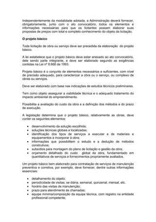 Independentemente da modalidade adotada, a Administração deverá fornecer,
obrigatoriamente, junto com o ato convocatório, todos os elementos e
informações necessárias para que os licitantes possam elaborar suas
propostas de preços com total e completo conhecimento do objeto da licitação.

O projeto básico

Toda licitação de obra ou serviço deve ser precedida da elaboração do projeto
básico.

A lei estabelece que o projeto básico deve estar anexado ao ato convocatório,
dele sendo parte integrante, e deve ser elaborado segundo as exigências
contidas na Lei nº 8.666 de 1993.

Projeto básico é o conjunto de elementos necessários e suficientes, com nível
de precisão adequado, para caracterizar a obra ou o serviço, ou complexo de
obras ou serviços.

Deve ser elaborado com base nas indicações de estudos técnicos preliminares.

Tem como objeto assegurar a viabilidade técnica e o adequado tratamento do
impacto ambiental do empreendimento.

Possibilita a avaliação do custo da obra e a definição dos métodos e do prazo
de execução.

A legislação determina que o projeto básico, relativamente as obras, deve
conter os seguintes elementos:

   •   desenvolvimento da solução escolhida;
   •   soluções técnicas globais e localizadas;
   •   identificação dos tipos de serviços a executar e de materiais e
       equipamentos a incorporar à obra;
   •   informações que possibilitem o estudo e a dedução de métodos
       construtivos;
   •   subsídios para montagem do plano de licitação e gestão da obra;
   •   orçamento detalhado do custo global da obra, fundamentado em
       quantitativos de serviços e fornecimentos propriamente avaliados.

Um projeto básico bem elaborado para contratação de serviços de manutenção
preventiva e corretiva, por exemplo, deve fornecer, dentre outras informações
essenciais:

   •   detalhamento do objeto;
   •   periodicidade de visitas; se diária, semanal, quinzenal, mensal, etc.
   •   horário das visitas de manutenção;
   •   prazo para atendimento às chamadas;
   •   equipe mínima/composição da equipe técnica, com registro na entidade
       profissional competente;
 