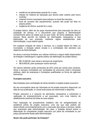 •   existência de plantonistas quando for o caso;
   •   relação do material de reposição que deverá estar coberto pelo futuro
       contrato;
   •   material mínimo necessário para estoque no local dos serviços;
   •   local de conserto dos equipamentos, quando não puder ser feito no
       próprio prédio;
   •   exigência de oficina, quando for o caso.

O projeto básico, além de ser peça imprescindível para execução de obra ou
prestação de serviço, é o documento que propicia à Administração
conhecimento pleno do objeto que se quer licitar, de forma detalhada, clara e
precisa. Deve permitir ao licitante as informações necessárias à boa
elaboração de sua proposta, mediante regras estabelecidas pela
Administração, a que estará sujeito.

Em qualquer licitação de obras e serviços, se o projeto básico for falho ou
incompleto, a licitação estará viciada e a contratação não atenderá aos
objetivos da Administração.

As obras e serviços limitados aos valores máximos a seguir estão dispensados
de licitação e desobrigam o agente público da elaboração do projeto básico.

   •   R$ 15.000,00, para obras e serviços de engenharia;
   •   R$ 8.000,00, para quaisquer outros serviços.

Os valores referidos serão acrescidos de 20% (vinte por cento) para compras,
obras e serviços contratados por sociedades de economia mista e empresas
públicas, além de autarquias e fundações qualificadas na forma de agências
executivas.

O projeto executivo

Nas licitações para contratação de obras também é exigido projeto executivo.

No ato convocatório deve ser informado se há projeto executivo disponível, na
data da sua publicação, e o local onde possa ser examinado e adquirido.

Projeto executivo é o conjunto de elementos necessários e suficientes à
realização do empreendimento a ser executado, com nível máximo de
detalhamento possível de todas as suas etapas.

Para realização do procedimento licitatório não há obrigatoriedade da
existência prévia de projeto executivo, uma vez que este poderá ser
desenvolvido concomitantemente com a execução das obras e serviços, desde
que autorizado pela Administração. No caso, a licitação deverá prever a
elaboração do competente projeto executivo por parte da contratada ou por
preço previamente fixado pela Administração.

Quem não pode participar da licitação?
 