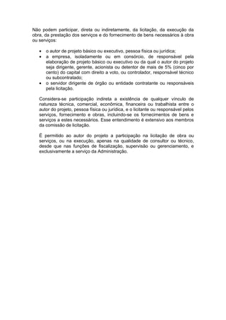 Não podem participar, direta ou indiretamente, da licitação, da execução da
obra, da prestação dos serviços e do fornecimento de bens necessários à obra
ou serviços:

   •   o autor de projeto básico ou executivo, pessoa física ou jurídica;
   •   a empresa, isoladamente ou em consórcio, de responsável pela
       elaboração de projeto básico ou executivo ou da qual o autor do projeto
       seja dirigente, gerente, acionista ou detentor de mais de 5% (cinco por
       cento) do capital com direito a voto, ou controlador, responsável técnico
       ou subcontratado;
   •   o servidor dirigente de órgão ou entidade contratante ou responsáveis
       pela licitação.

   Considera-se participação indireta a existência de qualquer vínculo de
   natureza técnica, comercial, econômica, financeira ou trabalhista entre o
   autor do projeto, pessoa física ou jurídica, e o licitante ou responsável pelos
   serviços, fornecimento e obras, incluindo-se os fornecimentos de bens e
   serviços a estes necessários. Esse entendimento é extensivo aos membros
   da comissão de licitação.

   É permitido ao autor do projeto a participação na licitação de obra ou
   serviços, ou na execução, apenas na qualidade de consultor ou técnico,
   desde que nas funções de fiscalização, supervisão ou gerenciamento, e
   exclusivamente a serviço da Administração.
 