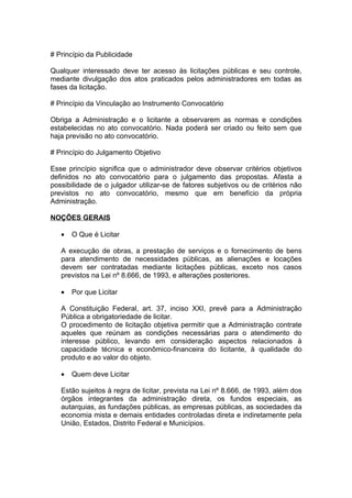 # Princípio da Publicidade

Qualquer interessado deve ter acesso às licitações públicas e seu controle,
mediante divulgação dos atos praticados pelos administradores em todas as
fases da licitação.

# Princípio da Vinculação ao Instrumento Convocatório

Obriga a Administração e o licitante a observarem as normas e condições
estabelecidas no ato convocatório. Nada poderá ser criado ou feito sem que
haja previsão no ato convocatório.

# Princípio do Julgamento Objetivo

Esse princípio significa que o administrador deve observar critérios objetivos
definidos no ato convocatório para o julgamento das propostas. Afasta a
possibilidade de o julgador utilizar-se de fatores subjetivos ou de critérios não
previstos no ato convocatório, mesmo que em benefício da própria
Administração.

NOÇÕES GERAIS

   •   O Que é Licitar

   A execução de obras, a prestação de serviços e o fornecimento de bens
   para atendimento de necessidades públicas, as alienações e locações
   devem ser contratadas mediante licitações públicas, exceto nos casos
   previstos na Lei nº 8.666, de 1993, e alterações posteriores.

   •   Por que Licitar

   A Constituição Federal, art. 37, inciso XXI, prevê para a Administração
   Pública a obrigatoriedade de licitar.
   O procedimento de licitação objetiva permitir que a Administração contrate
   aqueles que reúnam as condições necessárias para o atendimento do
   interesse público, levando em consideração aspectos relacionados à
   capacidade técnica e econômico-financeira do licitante, à qualidade do
   produto e ao valor do objeto.

   •   Quem deve Licitar

   Estão sujeitos à regra de licitar, prevista na Lei nº 8.666, de 1993, além dos
   órgãos integrantes da administração direta, os fundos especiais, as
   autarquias, as fundações públicas, as empresas públicas, as sociedades da
   economia mista e demais entidades controladas direta e indiretamente pela
   União, Estados, Distrito Federal e Municípios.
 
