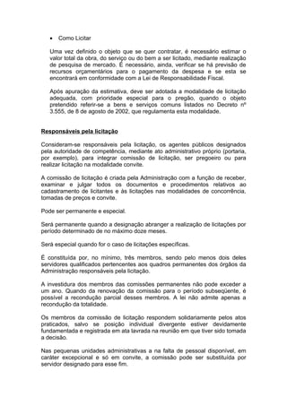 •   Como Licitar

   Uma vez definido o objeto que se quer contratar, é necessário estimar o
   valor total da obra, do serviço ou do bem a ser licitado, mediante realização
   de pesquisa de mercado. É necessário, ainda, verificar se há previsão de
   recursos orçamentários para o pagamento da despesa e se esta se
   encontrará em conformidade com a Lei de Responsabilidade Fiscal.

   Após apuração da estimativa, deve ser adotada a modalidade de licitação
   adequada, com prioridade especial para o pregão, quando o objeto
   pretendido referir-se a bens e serviços comuns listados no Decreto nº
   3.555, de 8 de agosto de 2002, que regulamenta esta modalidade.


Responsáveis pela licitação

Consideram-se responsáveis pela licitação, os agentes públicos designados
pela autoridade de competência, mediante ato administrativo próprio (portaria,
por exemplo), para integrar comissão de licitação, ser pregoeiro ou para
realizar licitação na modalidade convite.

A comissão de licitação é criada pela Administração com a função de receber,
examinar e julgar todos os documentos e procedimentos relativos ao
cadastramento de licitantes e às licitações nas modalidades de concorrência,
tomadas de preços e convite.

Pode ser permanente e especial.

Será permanente quando a designação abranger a realização de licitações por
período determinado de no máximo doze meses.

Será especial quando for o caso de licitações específicas.

É constituída por, no mínimo, três membros, sendo pelo menos dois deles
servidores qualificados pertencentes aos quadros permanentes dos órgãos da
Administração responsáveis pela licitação.

A investidura dos membros das comissões permanentes não pode exceder a
um ano. Quando da renovação da comissão para o período subseqüente, é
possível a recondução parcial desses membros. A lei não admite apenas a
recondução da totalidade.

Os membros da comissão de licitação respondem solidariamente pelos atos
praticados, salvo se posição individual divergente estiver devidamente
fundamentada e registrada em ata lavrada na reunião em que tiver sido tomada
a decisão.

Nas pequenas unidades administrativas a na falta de pessoal disponível, em
caráter excepcional e só em convite, a comissão pode ser substituída por
servidor designado para esse fim.
 