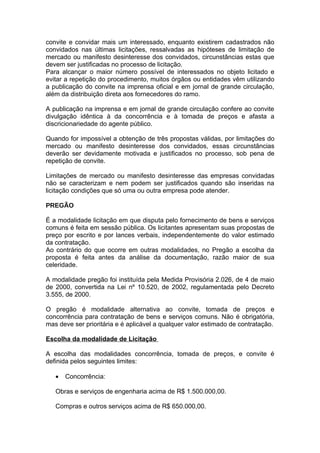 convite e convidar mais um interessado, enquanto existirem cadastrados não
convidados nas últimas licitações, ressalvadas as hipóteses de limitação de
mercado ou manifesto desinteresse dos convidados, circunstâncias estas que
devem ser justificadas no processo de licitação.
Para alcançar o maior número possível de interessados no objeto licitado e
evitar a repetição do procedimento, muitos órgãos ou entidades vêm utilizando
a publicação do convite na imprensa oficial e em jornal de grande circulação,
além da distribuição direta aos fornecedores do ramo.

A publicação na imprensa e em jornal de grande circulação confere ao convite
divulgação idêntica à da concorrência e à tomada de preços e afasta a
discricionariedade do agente público.

Quando for impossível a obtenção de três propostas válidas, por limitações do
mercado ou manifesto desinteresse dos convidados, essas circunstâncias
deverão ser devidamente motivada e justificados no processo, sob pena de
repetição de convite.

Limitações de mercado ou manifesto desinteresse das empresas convidadas
não se caracterizam e nem podem ser justificados quando são inseridas na
licitação condições que só uma ou outra empresa pode atender.

PREGÃO

É a modalidade licitação em que disputa pelo fornecimento de bens e serviços
comuns é feita em sessão pública. Os licitantes apresentam suas propostas de
preço por escrito e por lances verbais, independentemente do valor estimado
da contratação.
Ao contrário do que ocorre em outras modalidades, no Pregão a escolha da
proposta é feita antes da análise da documentação, razão maior de sua
celeridade.

A modalidade pregão foi instituída pela Medida Provisória 2.026, de 4 de maio
de 2000, convertida na Lei nº 10.520, de 2002, regulamentada pelo Decreto
3.555, de 2000.

O pregão é modalidade alternativa ao convite, tomada de preços e
concorrência para contratação de bens e serviços comuns. Não é obrigatória,
mas deve ser prioritária e é aplicável a qualquer valor estimado de contratação.

Escolha da modalidade de Licitação

A escolha das modalidades concorrência, tomada de preços, e convite é
definida pelos seguintes limites:

   •   Concorrência:

   Obras e serviços de engenharia acima de R$ 1.500.000,00.

   Compras e outros serviços acima de R$ 650.000,00.
 