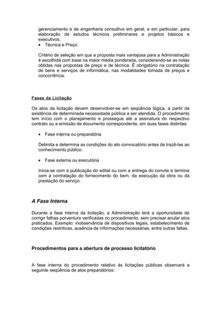 gerenciamento e de engenharia consultiva em geral, e em particular, para
   elaboração de estudos técnicos preliminares e projetos básicos e
   executivos.
   • Técnica e Preço

   Critério de seleção em que a proposta mais vantajosa para a Administração
   é escolhida com base na maior média ponderada, considerando-se as notas
   obtidas nas propostas de preço e de técnica. É obrigatório na contratação
   de bens e serviços de informática, nas modalidades tomada de preços e
   concorrência.




Fases da Licitação

Os atos da licitação devem desenvolver-se em seqüência lógica, a partir da
existência de determinada necessidade pública a ser atendida. O procedimento
tem início com o planejamento e prossegue até a assinatura do respectivo
contrato ou a emissão de documento correspondente, em duas fases distintas:

   •   Fase interna ou preparatória

   Delimita e determina as condições do ato convocatório antes de trazê-las ao
   conhecimento público.

   •   Fase externa ou executória

   Inicia-se com a publicação do edital ou com a entrega do convite e termina
   com a contratação do fornecimento do bem, da execução da obra ou da
   prestação do serviço.



A Fase Interna

Durante a fase interna da licitação, a Administração terá a oportunidade de
corrigir falhas porventura verificadas no procedimento, sem precisar anular atos
praticados. Exemplo: inobservância de dispositivos legais, estabelecimento de
condições restritivas, ausência de informações necessárias, entre outras faltas.



Procedimentos para a abertura de processo licitatório


A fase interna do procedimento relativo às licitações públicas observará a
seguinte seqüência de atos preparatórios:
 