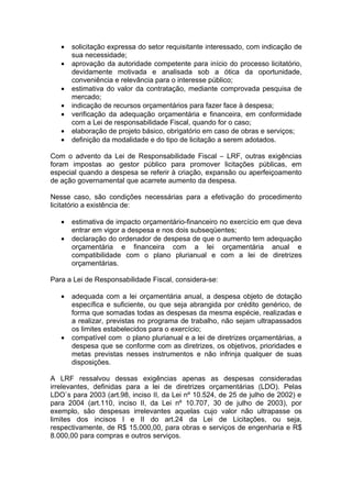 •   solicitação expressa do setor requisitante interessado, com indicação de
       sua necessidade;
   •   aprovação da autoridade competente para início do processo licitatório,
       devidamente motivada e analisada sob a ótica da oportunidade,
       conveniência e relevância para o interesse público;
   •   estimativa do valor da contratação, mediante comprovada pesquisa de
       mercado;
   •   indicação de recursos orçamentários para fazer face à despesa;
   •   verificação da adequação orçamentária e financeira, em conformidade
       com a Lei de responsabilidade Fiscal, quando for o caso;
   •   elaboração de projeto básico, obrigatório em caso de obras e serviços;
   •   definição da modalidade e do tipo de licitação a serem adotados.

Com o advento da Lei de Responsabilidade Fiscal – LRF, outras exigências
foram impostas ao gestor público para promover licitações públicas, em
especial quando a despesa se referir à criação, expansão ou aperfeiçoamento
de ação governamental que acarrete aumento da despesa.

Nesse caso, são condições necessárias para a efetivação do procedimento
licitatório a existência de:

   •   estimativa de impacto orçamentário-financeiro no exercício em que deva
       entrar em vigor a despesa e nos dois subseqüentes;
   •   declaração do ordenador de despesa de que o aumento tem adequação
       orçamentária e financeira com a lei orçamentária anual e
       compatibilidade com o plano plurianual e com a lei de diretrizes
       orçamentárias.

Para a Lei de Responsabilidade Fiscal, considera-se:

   •   adequada com a lei orçamentária anual, a despesa objeto de dotação
       específica e suficiente, ou que seja abrangida por crédito genérico, de
       forma que somadas todas as despesas da mesma espécie, realizadas e
       a realizar, previstas no programa de trabalho, não sejam ultrapassados
       os limites estabelecidos para o exercício;
   •   compatível com o plano plurianual e a lei de diretrizes orçamentárias, a
       despesa que se conforme com as diretrizes, os objetivos, prioridades e
       metas previstas nesses instrumentos e não infrinja qualquer de suas
       disposições.

A LRF ressalvou dessas exigências apenas as despesas consideradas
irrelevantes, definidas para a lei de diretrizes orçamentárias (LDO). Pelas
LDO`s para 2003 (art.98, inciso II, da Lei nº 10.524, de 25 de julho de 2002) e
para 2004 (art.110, inciso II, da Lei nº 10.707, 30 de julho de 2003), por
exemplo, são despesas irrelevantes aquelas cujo valor não ultrapasse os
limites dos incisos I e II do art.24 da Lei de Licitações, ou seja,
respectivamente, de R$ 15.000,00, para obras e serviços de engenharia e R$
8.000,00 para compras e outros serviços.
 