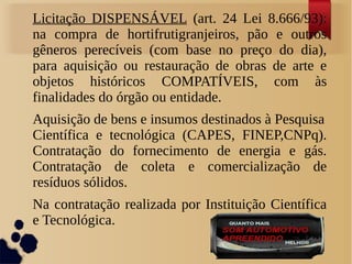 Licitação DISPENSÁVEL (art. 24 Lei 8.666/93):
na compra de hortifrutigranjeiros, pão e outros
gêneros perecíveis (com base no preço do dia),
para aquisição ou restauração de obras de arte e
objetos históricos COMPATÍVEIS, com às
finalidades do órgão ou entidade.
Aquisição de bens e insumos destinados à Pesquisa
Científica e tecnológica (CAPES, FINEP,CNPq).
Contratação do fornecimento de energia e gás.
Contratação de coleta e comercialização de
resíduos sólidos.
Na contratação realizada por Instituição Científica
e Tecnológica.
 
