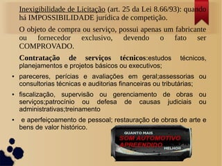 Inexigibilidade de Licitação (art. 25 da Lei 8.66/93): quando
há IMPOSSIBILIDADE jurídica de competição.
O objeto de compra ou serviço, possui apenas um fabricante
ou fornecedor exclusivo, devendo o fato ser
COMPROVADO.
Contratação de serviços técnicos:estudos técnicos,
planejamentos e projetos básicos ou executivos;
● pareceres, perícias e avaliações em geral;assessorias ou
consultorias técnicas e auditorias financeiras ou tributárias;
● fiscalização, supervisão ou gerenciamento de obras ou
serviços;patrocínio ou defesa de causas judiciais ou
administrativas;treinamento
● e aperfeiçoamento de pessoal; restauração de obras de arte e
bens de valor histórico.
 