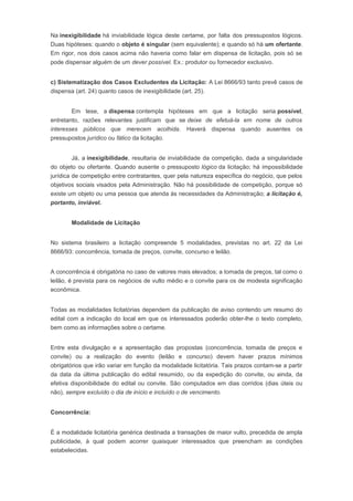 Na inexigibilidade há inviabilidade lógica deste certame, por falta dos pressupostos lógicos.
Duas hipóteses: quando o objeto é singular (sem equivalente); e quando só há um ofertante.
Em rigor, nos dois casos acima não haveria como falar em dispensa de licitação, pois só se
pode dispensar alguém de um dever possível. Ex.: produtor ou fornecedor exclusivo.
c) Sistematização dos Casos Excludentes da Licitação: A Lei 8666/93 tanto prevê casos de
dispensa (art. 24) quanto casos de inexigibilidade (art. 25).
Em tese, a dispensa contempla hipóteses em que a licitação seria possível,
entretanto, razões relevantes justificam que se deixe de efetuá-la em nome de outros
interesses públicos que merecem acolhida. Haverá dispensa quando ausentes os
pressupostos jurídico ou fático da licitação.
Já, a inexigibilidade, resultaria de inviabilidade da competição, dada a singularidade
do objeto ou ofertante. Quando ausente o pressuposto lógico da licitação; há impossibilidade
jurídica de competição entre contratantes, quer pela natureza específica do negócio, que pelos
objetivos sociais visados pela Administração. Não há possibilidade de competição, porque só
existe um objeto ou uma pessoa que atenda às necessidades da Administração; a licitação é,
portanto, inviável.
Modalidade de Licitação
No sistema brasileiro a licitação compreende 5 modalidades, previstas no art. 22 da Lei
8666/93: concorrência, tomada de preços, convite, concurso e leilão.
A concorrência é obrigatória no caso de valores mais elevados; a tomada de preços, tal como o
leilão, é prevista para os negócios de vulto médio e o convite para os de modesta significação
econômica.
Todas as modalidades licitatórias dependem da publicação de aviso contendo um resumo do
edital com a indicação do local em que os interessados poderão obter-lhe o texto completo,
bem como as informações sobre o certame.
Entre esta divulgação e a apresentação das propostas (concorrência, tomada de preços e
convite) ou a realização do evento (leilão e concurso) devem haver prazos mínimos
obrigatórios que irão variar em função da modalidade licitatória. Tais prazos contam-se a partir
da data da última publicação do edital resumido, ou da expedição do convite, ou ainda, da
efetiva disponibilidade do edital ou convite. São computados em dias corridos (dias úteis ou
não), sempre excluído o dia de início e incluído o de vencimento.
Concorrência:
É a modalidade licitatória genérica destinada a transações de maior vulto, precedida de ampla
publicidade, à qual podem acorrer quaisquer interessados que preencham as condições
estabelecidas.
 