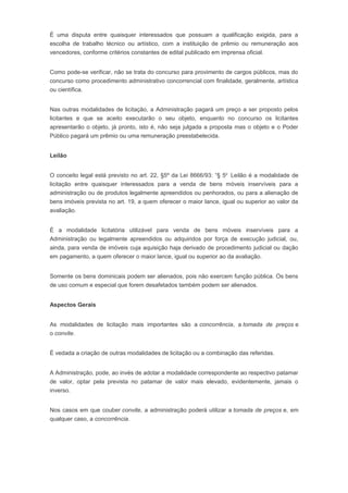 É uma disputa entre quaisquer interessados que possuam a qualificação exigida, para a
escolha de trabalho técnico ou artístico, com a instituição de prêmio ou remuneração aos
vencedores, conforme critérios constantes de edital publicado em imprensa oficial.
Como pode-se verificar, não se trata do concurso para provimento de cargos públicos, mas do
concurso como procedimento administrativo concorrencial com finalidade, geralmente, artística
ou científica.
Nas outras modalidades de licitação, a Administração pagará um preço a ser proposto pelos
licitantes e que se aceito executarão o seu objeto, enquanto no concurso os licitantes
apresentarão o objeto, já pronto, isto é, não seja julgada a proposta mas o objeto e o Poder
Público pagará um prêmio ou uma remuneração preestabelecida.
Leilão
O conceito legal está previsto no art. 22, §5º da Lei 8666/93: “§ 5o
Leilão é a modalidade de
licitação entre quaisquer interessados para a venda de bens móveis inservíveis para a
administração ou de produtos legalmente apreendidos ou penhorados, ou para a alienação de
bens imóveis prevista no art. 19, a quem oferecer o maior lance, igual ou superior ao valor da
avaliação.
É a modalidade licitatória utilizável para venda de bens móveis inservíveis para a
Administração ou legalmente apreendidos ou adquiridos por força de execução judicial, ou,
ainda, para venda de imóveis cuja aquisição haja derivado de procedimento judicial ou dação
em pagamento, a quem oferecer o maior lance, igual ou superior ao da avaliação.
Somente os bens dominicais podem ser alienados, pois não exercem função pública. Os bens
de uso comum e especial que forem desafetados também podem ser alienados.
Aspectos Gerais
As modalidades de licitação mais importantes são a concorrência, a tomada de preços e
o convite.
É vedada a criação de outras modalidades de licitação ou a combinação das referidas.
A Administração, pode, ao invés de adotar a modalidade correspondente ao respectivo patamar
de valor, optar pela prevista no patamar de valor mais elevado, evidentemente, jamais o
inverso.
Nos casos em que couber convite, a administração poderá utilizar a tomada de preços e, em
qualquer caso, a concorrência.
 