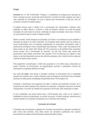 Pregão
Conceito: Art. 2º, MP 2108-9/2000: “Pregão é a modalidade de licitação para aquisição de
bens e serviços comuns, promovida exclusivamente no âmbito da União, qualquer que seja o
valor estimado da contratação, em que a disputa pelo fornecimento é feita por meio de
propostas e lances em sessão pública”.
O pregão inicia-se para o público com a convocação dos interessados, mediante aviso
publicado no Diário Oficial e, conforme o vulto da licitação, também em jornal de grande
circulação. Do aviso terão de constar a definição do objeto da licitação, local, dias e horários
em que poderá ser lida ou obtida a íntegra do edital.
Aberta a sessão, serão entregues as propostas, por escrito, em envelope do qual constarão a
indicação do objeto e do preço oferecidos. Os envelopes serão abertos para se verificar se
houve conformidade com os requisitos estabelecidos no instrumento convocatório. Após a
abertura dos envelopes é feita a classificação das propostas. Tanto o autor da proposta mais
baixa quanto os que hajam feito ofertas até 10% superiores a ela poderão fazer sucessivos
lances verbais, até a proclamação do vencedor. Se não tiver havido pelo menos três
proponentes cujas ofertas preencham este requisito (10% de diferença em relação à mais
baixa), os demais disputantes autores das melhores propostas, até o máximo de três, adquirem
o direito de ofertar lances verbais.
Para julgamento e classificação o critério das propostas é o do melhor preço, observados os
prazos máximos de fornecimento, as especificações técnicas e parâmetros mínimos de
desempenho e qualidade definidos no edital.
Isto posto, só então, será aberto o envelope contendo os documentos com a habilitação
daquele que resultou como o melhor ofertante, para verificação do atendimento das condições
previstas no edital quanto à habilitação (regularidade fiscal, FGTS regular etc).
Verificado o atendimento das exigências do edital, o licitante será declarado vencedor. Se o
proponente de melhor proposta não preencher os requisitos, o pregoeiro examinará as ofertas
subseqüentes. O período de validade das propostas é de 60 dias, salvo disposição no edital.
É uma modalidade que poupa tempo para a Administração pois, antes de se verificar a
habilitação de todos os proponentes, se verifica, de pronto, a melhor proposta, retirando-se do
certame aqueles com proposta incompatível com o interesse administrativo.
Comissões de Licitação
A licitações são processadas e julgadas por comissão, permanente ou especial, composta de
pelo menos três membros. Dois deles devem ser servidores qualificados dos quadros
permanentes dos órgãos da Administração responsável pelo certame.
 