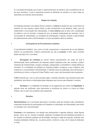 É a comissão de licitação que conduz o desenvolvimento do certame, sob a presidência de um
de seus membros, o qual a representa perante os afluentes do certame e a quem estes se
reportarão nos diversos atos praticados.
Etapas da Licitação
As licitações possuem uma etapa interna e externa. A interna é aquela em que a promotora do
certame, em seu recesso, pratica todos os atos condicionais à sua abertura; antes, pois de
implementar a convocação dos interessados. A etapa externa, que se abre com a publicação
do edital ou com os convites, é aquela em que, já estando estampadas por terceiros, com a
convocação de interessados, as condições de participação e disputa, irrompe a oportunidade
de relacionamento entre a Administração e os que se propõem afluir ao certame.
• Conseqüência do Procedimento Licitatório
O procedimento licitatório, visa, como um todo, proporcionar o nascimento de um ato bilateral,
externo ao procedimento, embora condicionado por ele: o contrato. A Adm. deve contratar
desde que faça com o vencedor.
• Revogação da Licitação: se ocorrer motivo superveniente, em razão do qual a
Administração tenha justificativas de interesse público bastantes para não contratar, poderá,
mediante ato fundamentado, revogar a licitação, assegurados o contraditório e ampla defesa ao
vencedor. É a invalidação da licitação por interesse público; revoga-se o que é legítimo mas
inoportuno e inconveniente à Administração. A decisão deve ser justificada, para demonstrar a
ocorrência do motivo e a lisura do Poder Público, sem o quê o ato revocatório será inoperante.
CABM entende que, com ou sem previsão legal, o licitante vencedor cuja proposta tenha sido
satisfatória, terá direito a indenização pelas despesas que incorreu para disputar o certame.
• Anulação: é a invalidação da licitação ou do julgamento por motivo de ilegalidade. A
decisão deve ser justificada, para demonstrar a ocorrência do motivo e a lisura do Poder
Público, sem o quê o ato anulatório será inoperante.
• Sanções:
Administrativas: se o convocado descumprir o contrato, pode ser imposta multa, advertência,
suspensão temporária de participação em licitações ou declaração de inidoneidade’ para licitar
ou contratar com a administração.
Criminais: a lei estabeleceu, em relação aos participantes e agentes públicos, várias figuras
penais, como, por ex., fraudar a licitação, dispensar a licitação fora das hipóteses previstas na
lei, impedir ou perturbar qualquer ato de licitação, devassar o sigilo da proposta, contratar com
empresa declarada inidônea etc.; as penas variam, conforme o caso, de 6 meses de detenção
a multa.
 