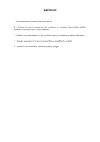 QUESTIONÁRIO
1 – Com suas palavras defina o que significa licitar.
2 – Explique se mesmo encontrando valor mais baixo no mercado, o Administrador público
deve efetuar a licitação para compra de bens?
3 – Discorra, com suas palavras, o que significa o princípio do julgamento objetivo da licitação.
4 – Explique se sempre será necessário, quando o poder público for contratar.
5 – Diferencie, resumidamente, as modalidades de licitação.
 