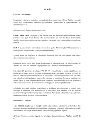 LICITAÇÃO
Conceito e Finalidades
Para adquirir, alienar, e contratar a execução de obras ou serviços, o Poder Público necessita
adotar um procedimento preliminar rigorosamente determinado e preestabelecido na
conformidade da lei.
Autores diversos dispõem sobre seu conceito:
CABM: Visão Geral: “Licitação é um certame que as entidades governamentais devem
promover e no qual abrem disputa entre os interessados em com elas travar determinadas
relações de conteúdo patrimonial, para escolher a proposta mais vantajosa às conveniências
públicas”.
HLM: “É o procedimento administrativo mediante o qual a Administração Pública seleciona a
proposta mais vantajosa para o contrato de seu interesse”.
A idéia central da licitação é a competição isonômica entre os participantes para melhor
atender os interesses públicos.
Pressupõe, como regra, duas fases fundamentais: a habilitação que é a demonstração de
atributos por parte dos licitantes; e o julgamento que a apuração da melhor proposta.
É a própria CF que impõe a licitação: “Art. 37, XXI – ressalvados os casos especificados na
legislação, as obras, serviços, compras e alienações serão contratados mediante processo de
licitação pública que assegure igualdade de condições a todos os concorrentes, com cláusulas
que estabeleçam obrigações de pagamento, mantidas as condições efetivas da proposta, nos
termos da lei, a qual somente permitirá as exigências de qualificação técnica e econômica
indispensáveis à garantia do cumprimento das obrigações (Constituição Federal)”
A licitação tem duplo objetivo: proporcionar às entidades governamentais o negócio mais
vantajoso e assegurar aos administrados a participação nos negócios que as pessoas
governamentais pretendem realizar com particulares. Além disso, a licitação possui, ademais,
duas vigas mestras: isonomia e competitividade.
Princípios da Licitação:
A Lei 8.666/93, dispõe que as licitações serão processadas e julgadas na conformidade dos
seguintes princípios: legalidade, impessoalidade, moralidade, igualdade, publicidade, probidade
administrativa, vinculação ao instrumento convocatório e julgamento objetivo.
a) Gerais (Correspondem a alguns dos princípios da Administração Pública - art. 37 da
CF):
 