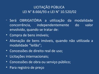 LICITAÇÃO PÚBLICA
LEI N° 8.666/93 e LEI N° 10.520/02
- Será OBRIGATÓRIA a utilização da modalidade
concorrência, independentemente do valor
envolvido, quando se tratar de:
• Compra de bens imóveis;
• Alienação de bens imóveis, quando não utilizada a
modalidade “leilão”;
• Concessões de direito real de uso;
• Licitações internacionais;
• Concessões de obra ou serviço público;
• Para registro de preço
 