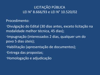LICITAÇÃO PÚBLICA
LEI N° 8.666/93 e LEI N° 10.520/02
Procedimento:
-Divulgação do Edital (30 dias antes, exceto licitação na
modalidade melhor técnica, 45 dias);
-Impugnação (interessados 2 dias, qualquer um do
povo 5 dias úteis);
-Habilitação (apresentação de documentos);
-Entrega das propostas;
-Homologação e adjudicação
 